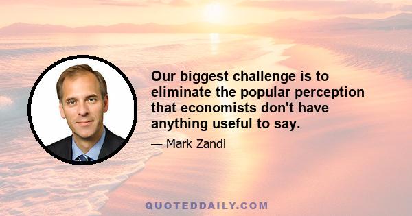 Our biggest challenge is to eliminate the popular perception that economists don't have anything useful to say.