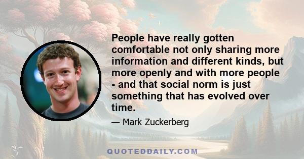 People have really gotten comfortable not only sharing more information and different kinds, but more openly and with more people - and that social norm is just something that has evolved over time.