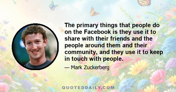 The primary things that people do on the Facebook is they use it to share with their friends and the people around them and their community, and they use it to keep in touch with people.