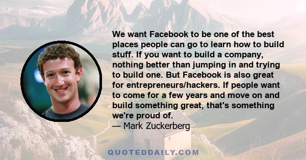 We want Facebook to be one of the best places people can go to learn how to build stuff. If you want to build a company, nothing better than jumping in and trying to build one. But Facebook is also great for