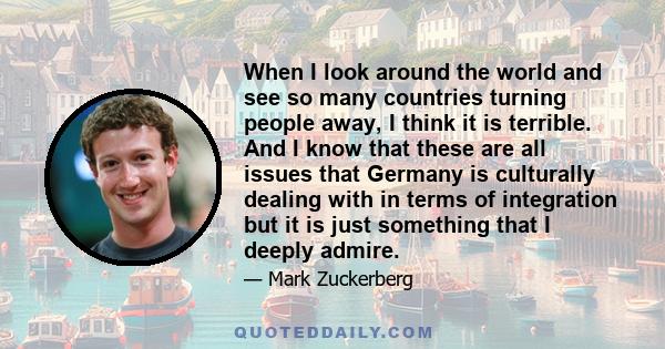 When I look around the world and see so many countries turning people away, I think it is terrible. And I know that these are all issues that Germany is culturally dealing with in terms of integration but it is just