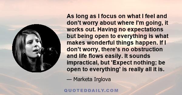 As long as I focus on what I feel and don't worry about where I'm going, it works out. Having no expectations but being open to everything is what makes wonderful things happen. If I don't worry, there's no obstruction