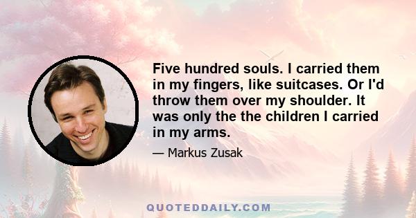 Five hundred souls. I carried them in my fingers, like suitcases. Or I'd throw them over my shoulder. It was only the the children I carried in my arms.