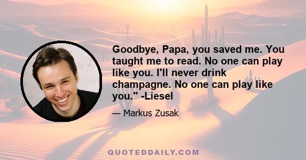 Goodbye, Papa, you saved me. You taught me to read. No one can play like you. I'll never drink champagne. No one can play like you. -Liesel