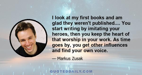 I look at my first books and am glad they weren't published.... You start writing by imitating your heroes, then you keep the heart of that worship in your work. As time goes by, you get other influences and find your