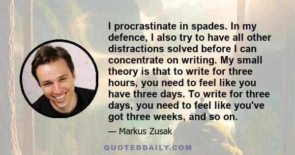 I procrastinate in spades. In my defence, I also try to have all other distractions solved before I can concentrate on writing. My small theory is that to write for three hours, you need to feel like you have three