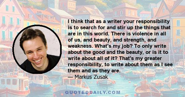 I think that as a writer your responsibility is to search for and stir up the things that are in this world. There is violence in all of us, and beauty, and strength, and weakness. What's my job? To only write about the 