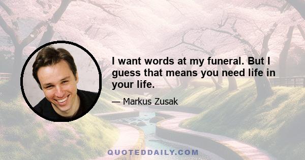 I want words at my funeral. But I guess that means you need life in your life.