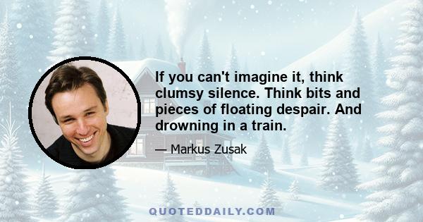 If you can't imagine it, think clumsy silence. Think bits and pieces of floating despair. And drowning in a train.