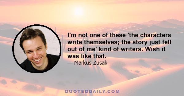 I'm not one of these 'the characters write themselves; the story just fell out of me' kind of writers. Wish it was like that.