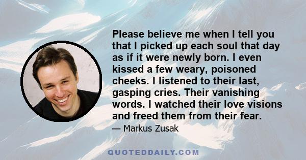 Please believe me when I tell you that I picked up each soul that day as if it were newly born. I even kissed a few weary, poisoned cheeks. I listened to their last, gasping cries. Their vanishing words. I watched their 