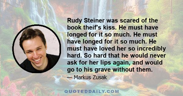 Rudy Steiner was scared of the book theif's kiss. He must have longed for it so much. He must have longed for it so much. He must have loved her so incredibly hard. So hard that he would never ask for her lips again,