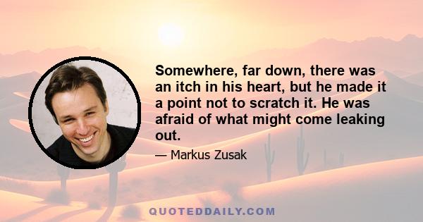 Somewhere, far down, there was an itch in his heart, but he made it a point not to scratch it. He was afraid of what might come leaking out.