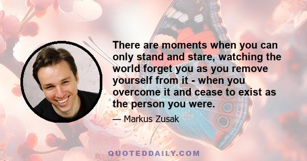 There are moments when you can only stand and stare, watching the world forget you as you remove yourself from it - when you overcome it and cease to exist as the person you were.