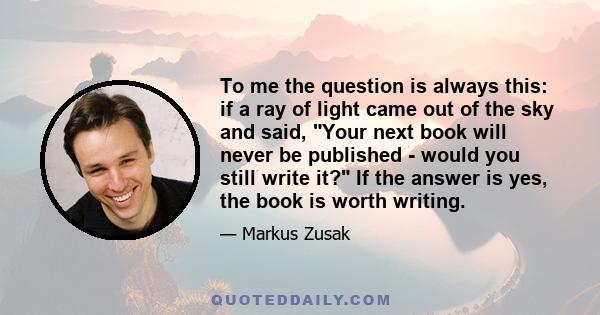 To me the question is always this: if a ray of light came out of the sky and said, Your next book will never be published - would you still write it? If the answer is yes, the book is worth writing.