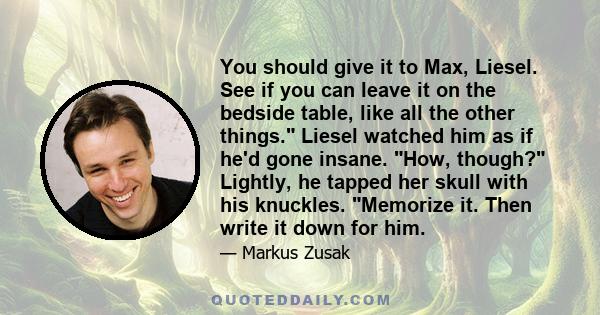 You should give it to Max, Liesel. See if you can leave it on the bedside table, like all the other things. Liesel watched him as if he'd gone insane. How, though? Lightly, he tapped her skull with his knuckles.