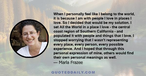 When I personally feel like I belong to the world, it is because I am with people I love in places I love. So I decided that would be my solution. I set All the World in a place I love - the central coast region of