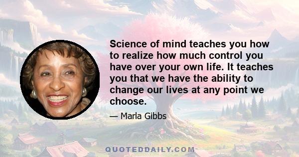 Science of mind teaches you how to realize how much control you have over your own life. It teaches you that we have the ability to change our lives at any point we choose.