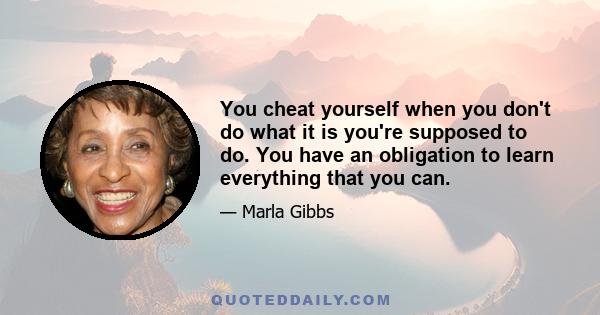 You cheat yourself when you don't do what it is you're supposed to do. You have an obligation to learn everything that you can.