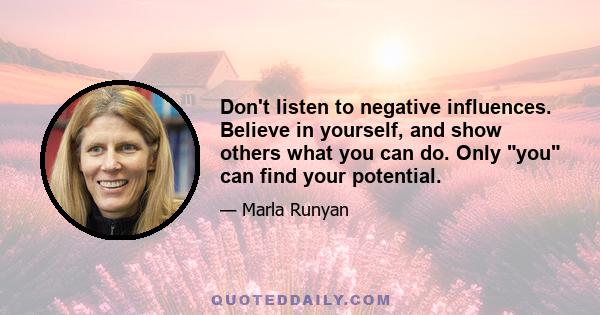 Don't listen to negative influences. Believe in yourself, and show others what you can do. Only you can find your potential.