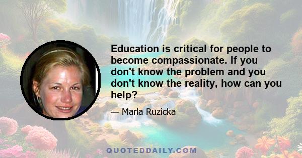 Education is critical for people to become compassionate. If you don't know the problem and you don't know the reality, how can you help?