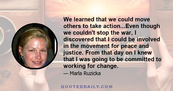 We learned that we could move others to take action...Even though we couldn't stop the war, I discovered that I could be involved in the movement for peace and justice. From that day on I knew that I was going to be