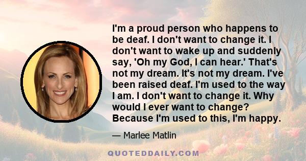 I'm a proud person who happens to be deaf. I don't want to change it. I don't want to wake up and suddenly say, 'Oh my God, I can hear.' That's not my dream. It's not my dream. I've been raised deaf. I'm used to the way 