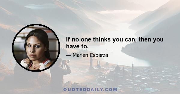 If no one thinks you can, then you have to.