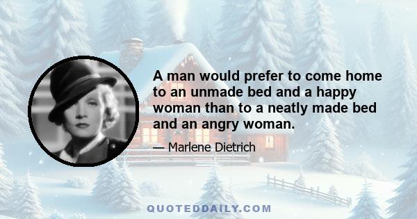 A man would prefer to come home to an unmade bed and a happy woman than to a neatly made bed and an angry woman.