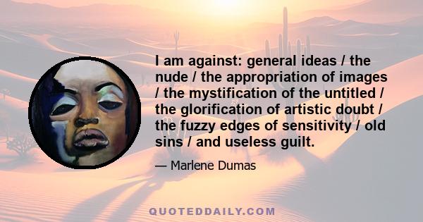 I am against: general ideas / the nude / the appropriation of images / the mystification of the untitled / the glorification of artistic doubt / the fuzzy edges of sensitivity / old sins / and useless guilt.