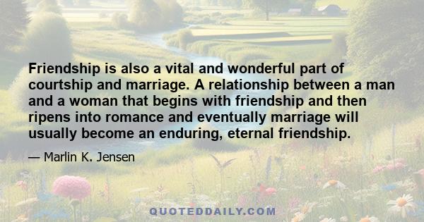 Friendship is also a vital and wonderful part of courtship and marriage. A relationship between a man and a woman that begins with friendship and then ripens into romance and eventually marriage will usually become an
