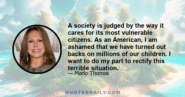 A society is judged by the way it cares for its most vulnerable citizens. As an American, I am ashamed that we have turned out backs on millions of our children. I want to do my part to rectify this terrible situation.