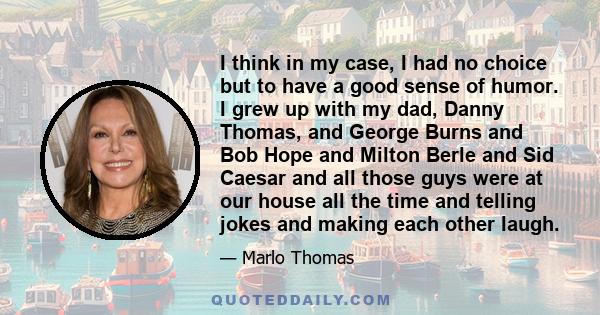 I think in my case, I had no choice but to have a good sense of humor. I grew up with my dad, Danny Thomas, and George Burns and Bob Hope and Milton Berle and Sid Caesar and all those guys were at our house all the time 