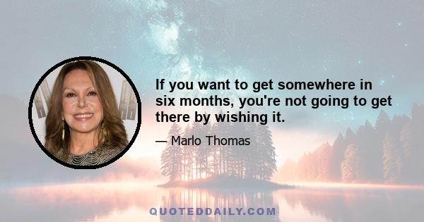 If you want to get somewhere in six months, you're not going to get there by wishing it.