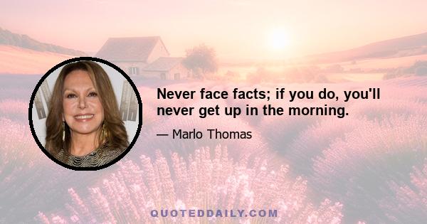 Never face facts; if you do, you'll never get up in the morning.