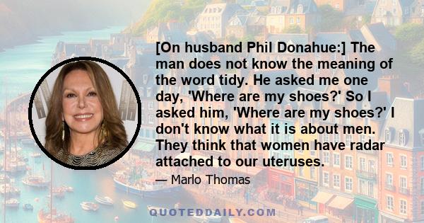 [On husband Phil Donahue:] The man does not know the meaning of the word tidy. He asked me one day, 'Where are my shoes?' So I asked him, 'Where are my shoes?' I don't know what it is about men. They think that women