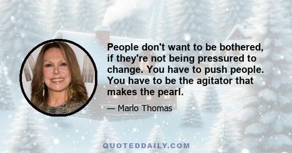 People don't want to be bothered, if they're not being pressured to change. You have to push people. You have to be the agitator that makes the pearl.