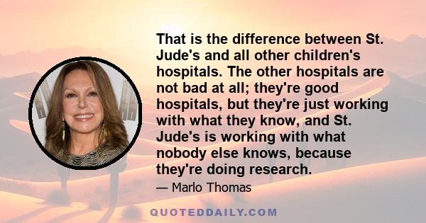 That is the difference between St. Jude's and all other children's hospitals. The other hospitals are not bad at all; they're good hospitals, but they're just working with what they know, and St. Jude's is working with