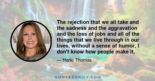 The rejection that we all take and the sadness and the aggravation and the loss of jobs and all of the things that we live through in our lives, without a sense of humor, I don't know how people make it.