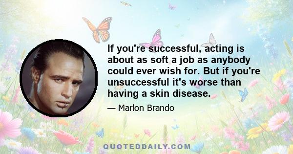 If you're successful, acting is about as soft a job as anybody could ever wish for. But if you're unsuccessful it's worse than having a skin disease.