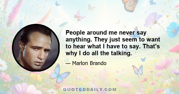 People around me never say anything. They just seem to want to hear what I have to say. That's why I do all the talking.