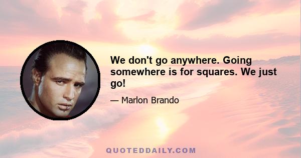 We don't go anywhere. Going somewhere is for squares. We just go!