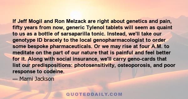 If Jeff Mogil and Ron Melzack are right about genetics and pain, fifty years from now, generic Tylenol tablets will seem as quaint to us as a bottle of sarsaparilla tonic. Instead, we'll take our genotype ID bracely to