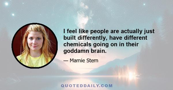 I feel like people are actually just built differently, have different chemicals going on in their goddamn brain.