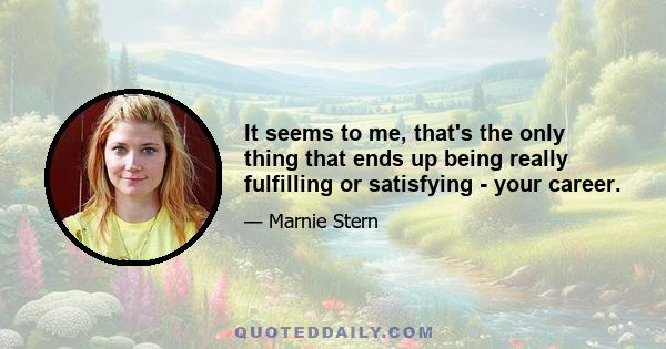 It seems to me, that's the only thing that ends up being really fulfilling or satisfying - your career.