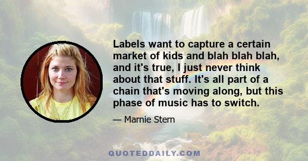 Labels want to capture a certain market of kids and blah blah blah, and it's true, I just never think about that stuff. It's all part of a chain that's moving along, but this phase of music has to switch.