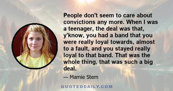 People don't seem to care about convictions any more. When I was a teenager, the deal was that, y'know, you had a band that you were really loyal towards, almost to a fault, and you stayed really loyal to that band.