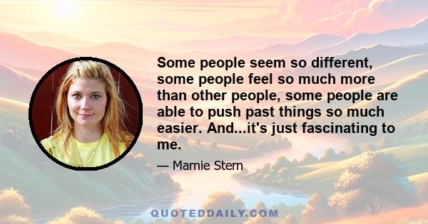 Some people seem so different, some people feel so much more than other people, some people are able to push past things so much easier. And...it's just fascinating to me.