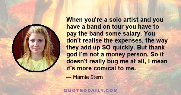 When you're a solo artist and you have a band on tour you have to pay the band some salary. You don't realise the expenses, the way they add up SO quickly. But thank god I'm not a money person. So it doesn't really bug