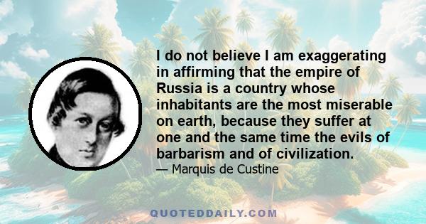 I do not believe I am exaggerating in affirming that the empire of Russia is a country whose inhabitants are the most miserable on earth, because they suffer at one and the same time the evils of barbarism and of